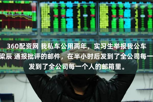 360配资网 我私车公用两年，实习生举报我公车私用 苏棠林月梁辰 通报批评的邮件，在半小时后发到了全公司每一个人的邮箱里。