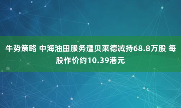 牛势策略 中海油田服务遭贝莱德减持68.8万股 每股作价约10.39港元