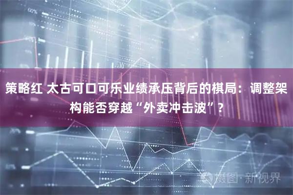策略红 太古可口可乐业绩承压背后的棋局：调整架构能否穿越“外卖冲击波”？