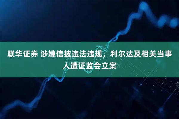 联华证券 涉嫌信披违法违规，利尔达及相关当事人遭证监会立案