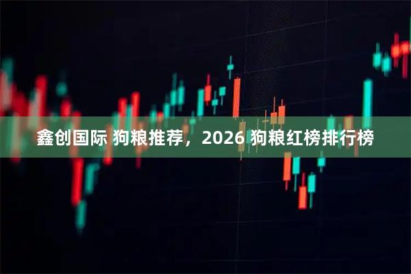 鑫创国际 狗粮推荐，2026 狗粮红榜排行榜