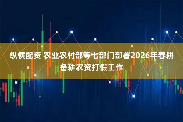 纵横配资 农业农村部等七部门部署2026年春耕备耕农资打假工作