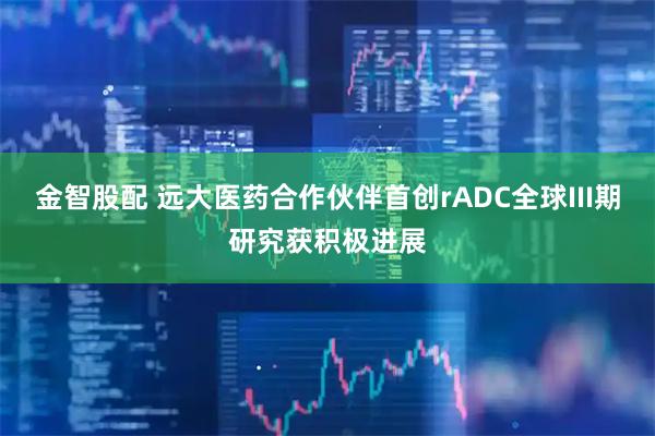 金智股配 远大医药合作伙伴首创rADC全球III期研究获积极进展