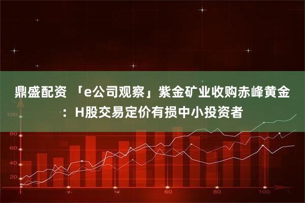 鼎盛配资 「e公司观察」紫金矿业收购赤峰黄金：H股交易定价有损中小投资者
