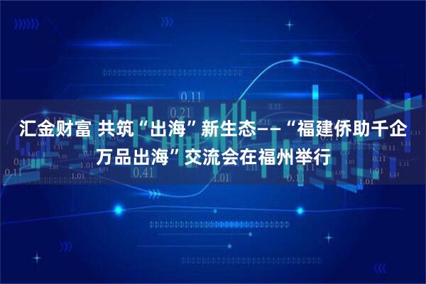 汇金财富 共筑“出海”新生态——“福建侨助千企万品出海”交流会在福州举行
