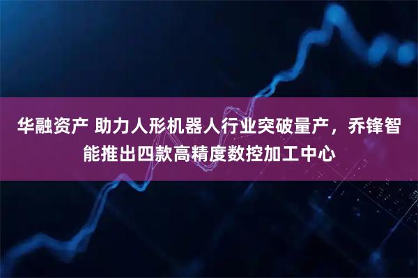 华融资产 助力人形机器人行业突破量产，乔锋智能推出四款高精度数控加工中心