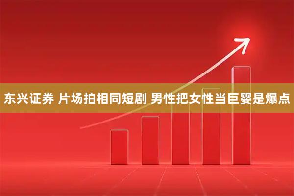 东兴证券 片场拍相同短剧 男性把女性当巨婴是爆点