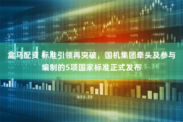 盒马配资 标准引领再突破，国机集团牵头及参与编制的5项国家标准正式发布