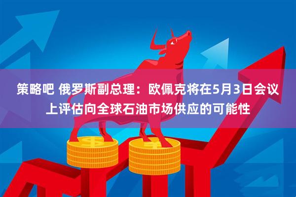 策略吧 俄罗斯副总理：欧佩克将在5月3日会议上评估向全球石油市场供应的可能性